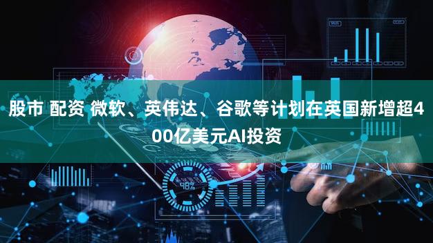 股市 配资 微软、英伟达、谷歌等计划在英国新增超400亿美元AI投资