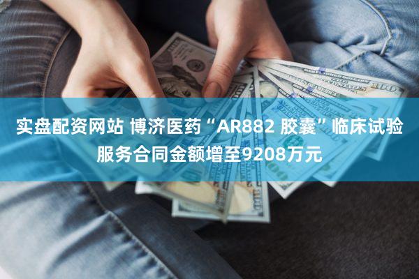 实盘配资网站 博济医药“AR882 胶囊”临床试验服务合同金额增至9208万元