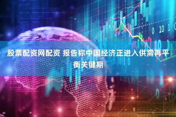 股票配资网配资 报告称中国经济正进入供需再平衡关键期