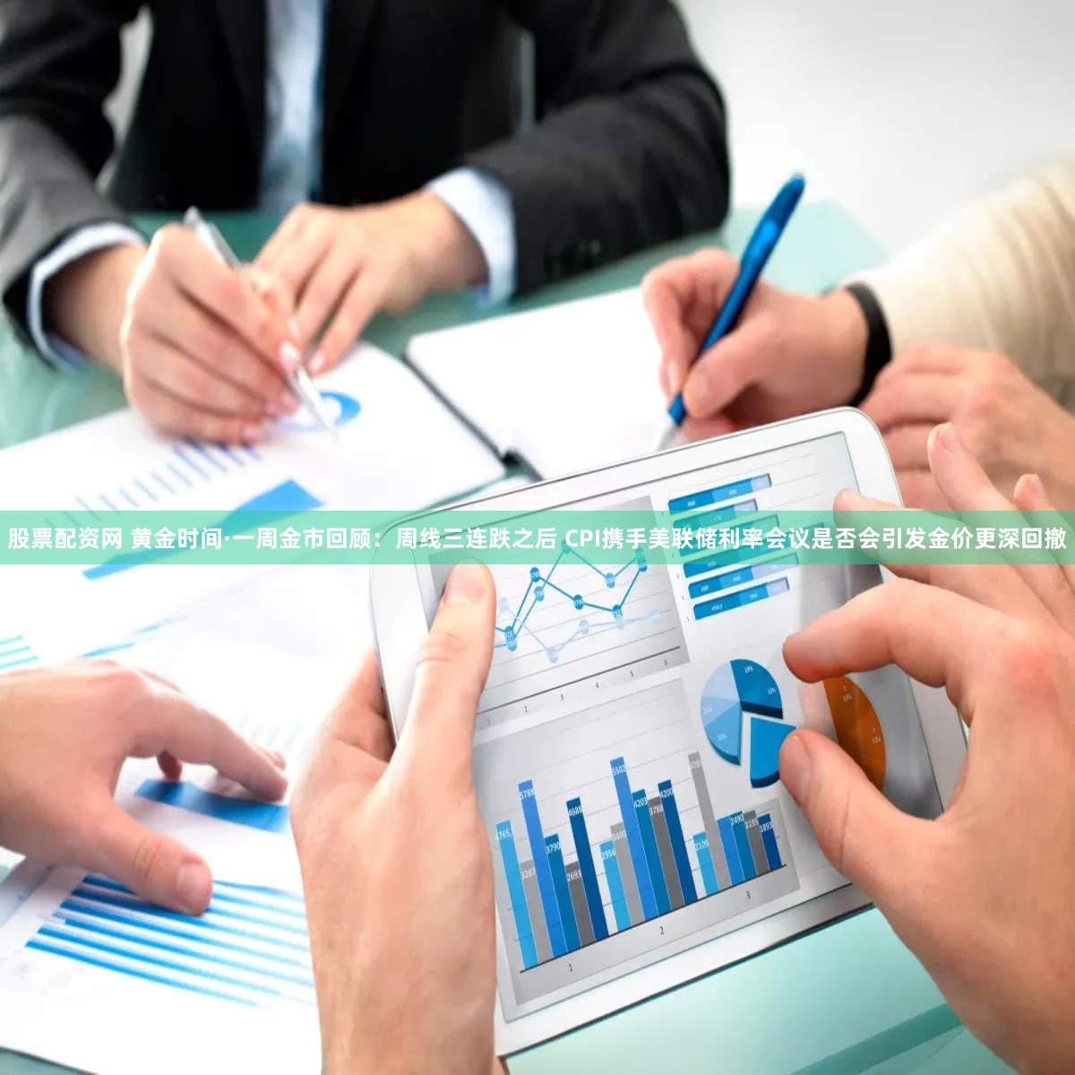 股票配资网 黄金时间·一周金市回顾：周线三连跌之后 CPI携手美联储利率会议是否会引发金价更深回撤