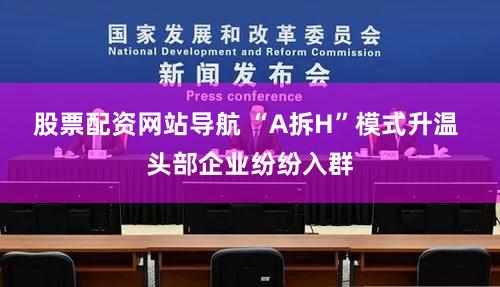 股票配资网站导航 “A拆H”模式升温 头部企业纷纷入群