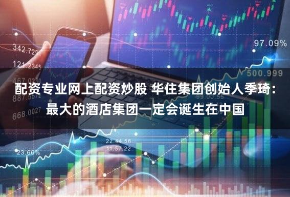 配资专业网上配资炒股 华住集团创始人季琦：最大的酒店集团一定会诞生在中国