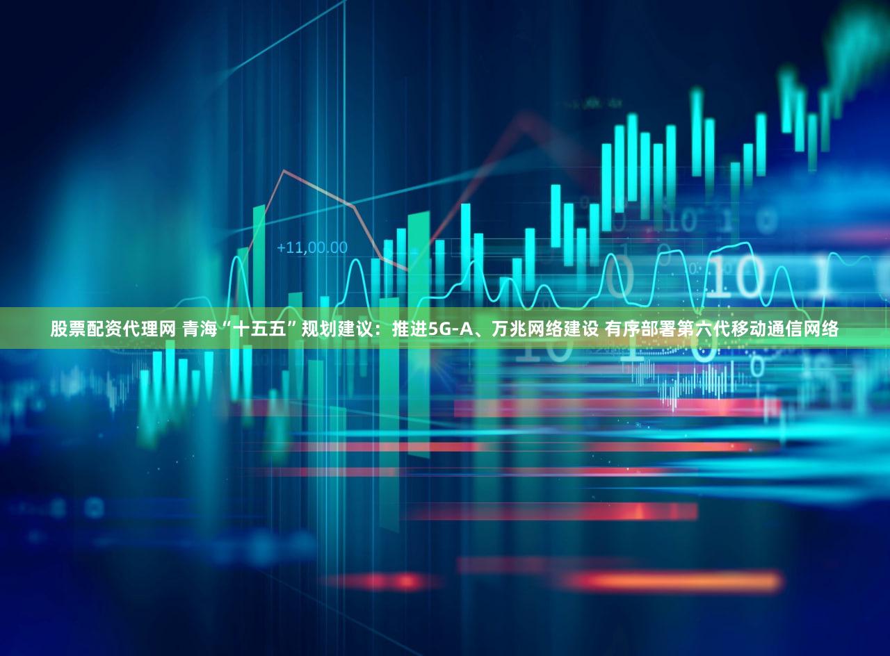 股票配资代理网 青海“十五五”规划建议：推进5G-A、万兆网络建设 有序部署第六代移动通信网络