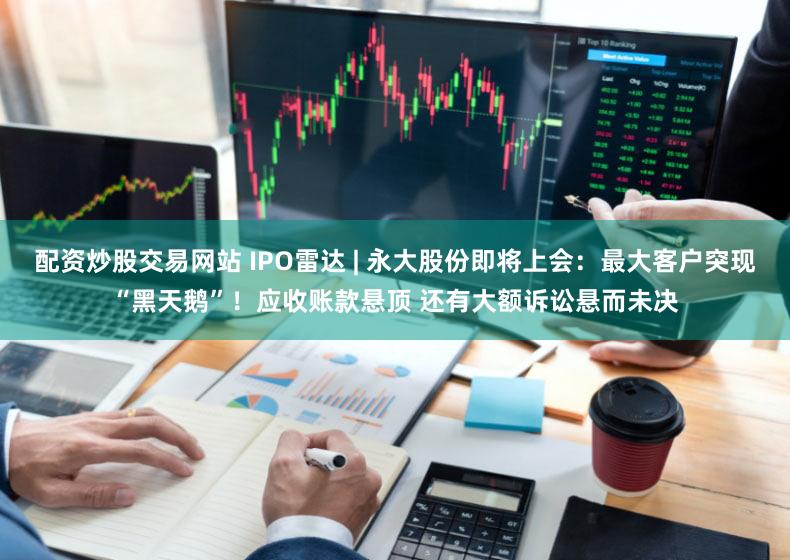 配资炒股交易网站 IPO雷达 | 永大股份即将上会：最大客户突现“黑天鹅”！应收账款悬顶 还有大额诉讼悬而未决