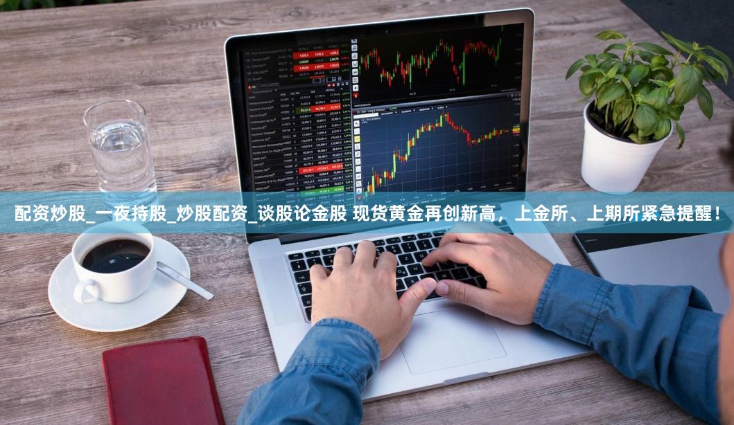 配资炒股_一夜持股_炒股配资_谈股论金股 现货黄金再创新高，上金所、上期所紧急提醒！