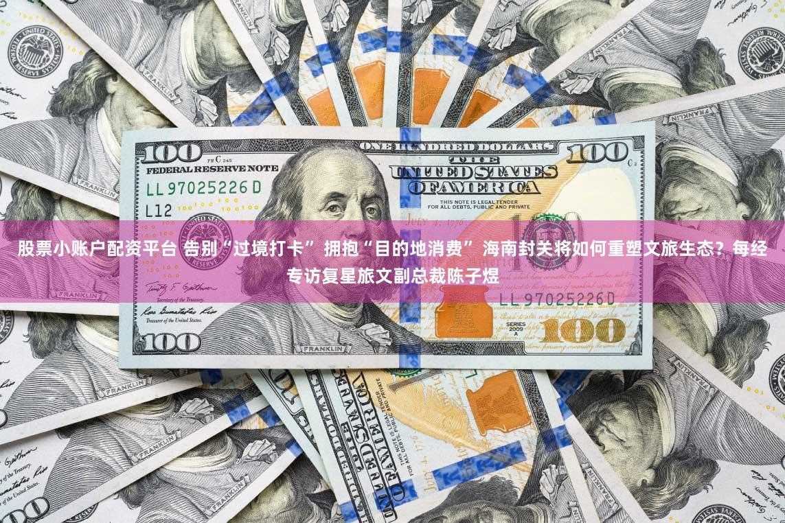 股票小账户配资平台 告别“过境打卡” 拥抱“目的地消费” 海南封关将如何重塑文旅生态？每经专访复星旅文副总裁陈子煜