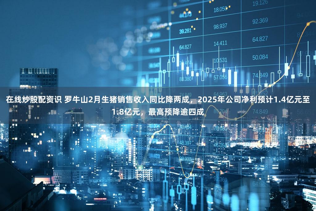 在线炒股配资识 罗牛山2月生猪销售收入同比降两成，2025年公司净利预计1.4亿元至1.8亿元，最高预降逾四成
