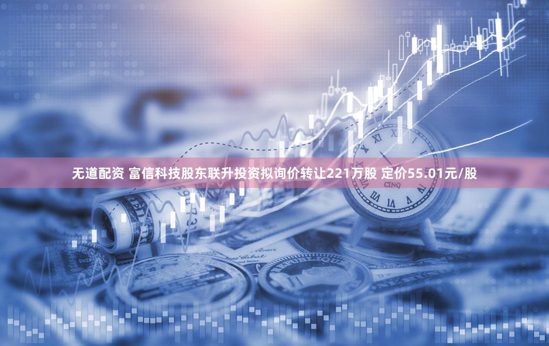 无道配资 富信科技股东联升投资拟询价转让221万股 定价55.01元/股