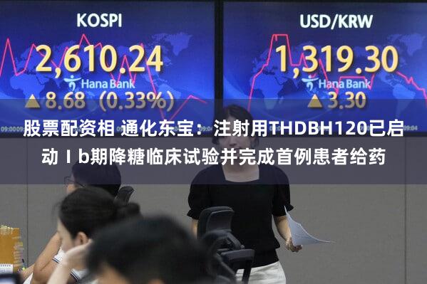 股票配资相 通化东宝：注射用THDBH120已启动Ⅰb期降糖临床试验并完成首例患者给药