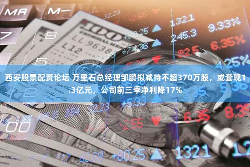 西安股票配资论坛 万里石总经理邹鹏拟减持不超370万股，或套现1.3亿元，公司前三季净利降17%
