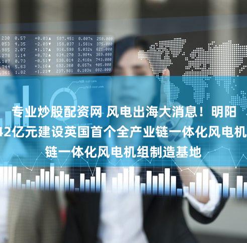 专业炒股配资网 风电出海大消息！明阳智能拟掷142亿元建设英国首个全产业链一体化风电机组制造基地