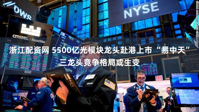 浙江配资网 5500亿光模块龙头赴港上市 “易中天”三龙头竞争格局或生变