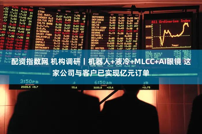 配资指数网 机构调研丨机器人+液冷+MLCC+AI眼镜 这家公司与客户已实现亿元订单