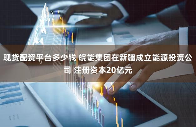 现货配资平台多少钱 皖能集团在新疆成立能源投资公司 注册资本20亿元