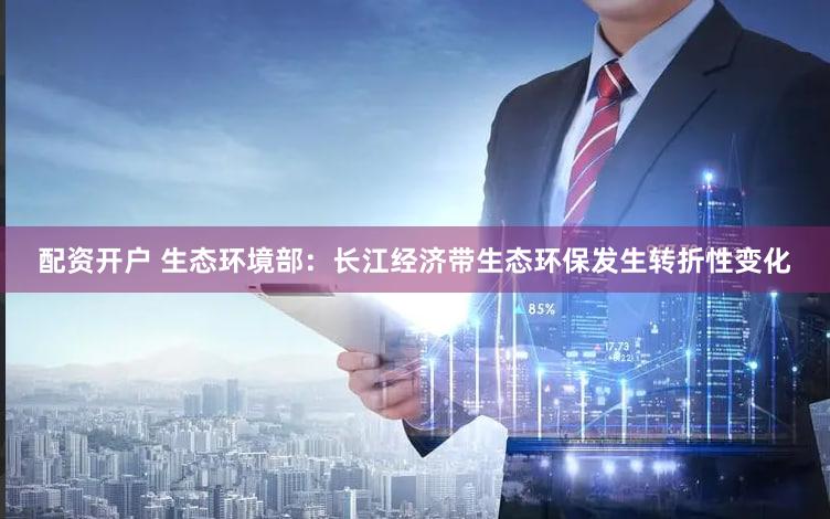 配资开户 生态环境部：长江经济带生态环保发生转折性变化