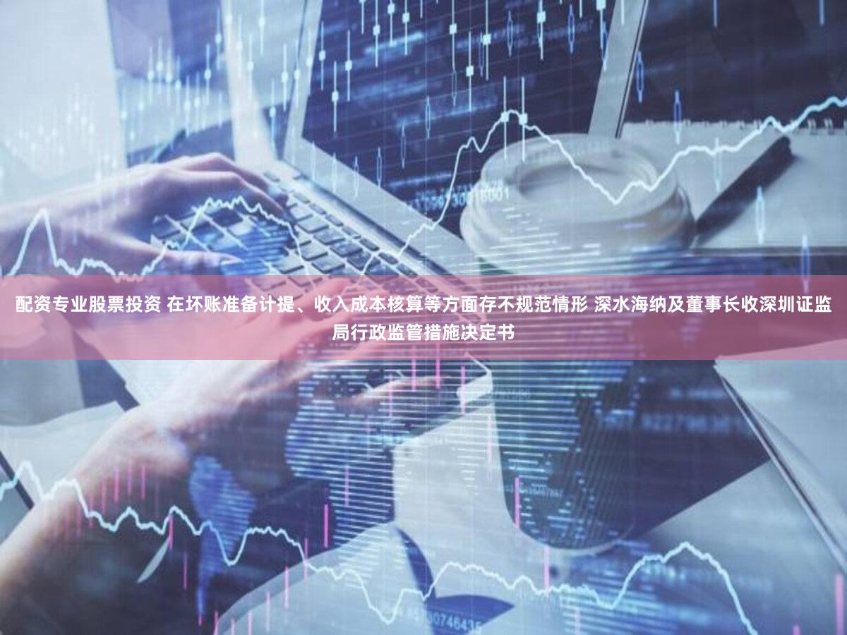配资专业股票投资 在坏账准备计提、收入成本核算等方面存不规范情形 深水海纳及董事长收深圳证监局行政监管措施决定书