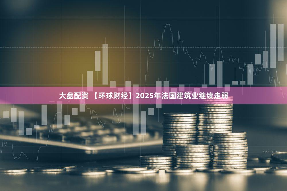 大盘配资 【环球财经】2025年法国建筑业继续走弱