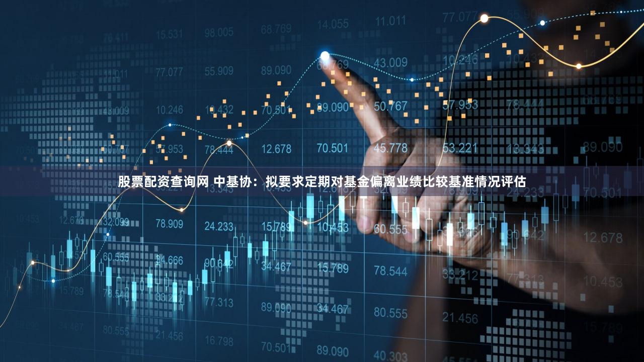 股票配资查询网 中基协：拟要求定期对基金偏离业绩比较基准情况评估
