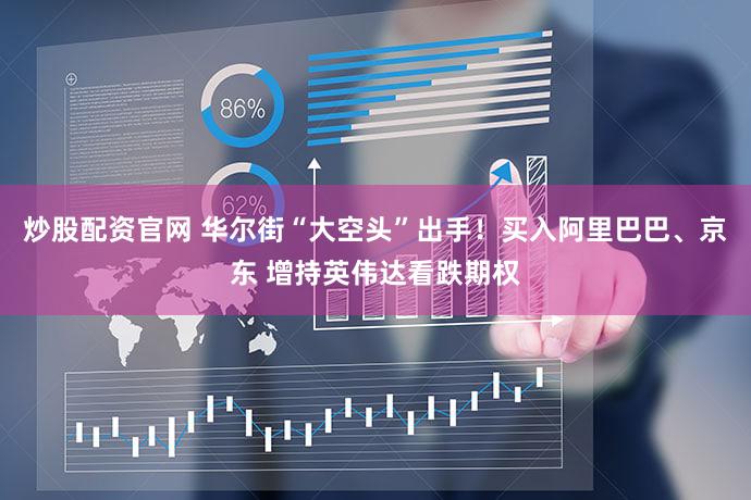 炒股配资官网 华尔街“大空头”出手！买入阿里巴巴、京东 增持英伟达看跌期权